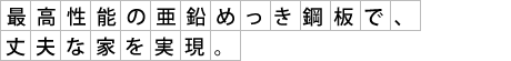 最高性能の亜鉛めっき鋼板で、丈夫な家を実現。